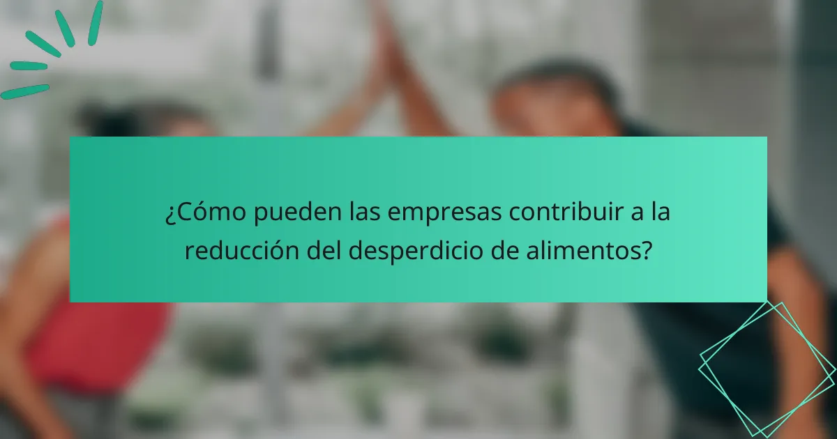 ¿Cómo pueden las empresas contribuir a la reducción del desperdicio de alimentos?